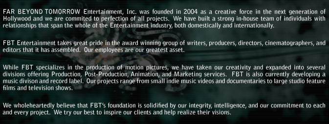 FAR BEYOND TOMORROW Entertainment, Inc. was founded in 2004 as a creative force in the next generation of Hollywood and we are commited to perfection of all projects.  We have built a strong in-house team of individuals with  relationships that span the whole of the Entertainment industry, both domestically and internationally. FBT Entertainment takes great pride in the award winning group of writers, producers, directors, cinematographers, and editors that it has assembled.  Our employees are our greatest asset.  While FBT specializes in the production of motion pictures, we have taken our creativity and expanded into several divisions offering Production, Post-Production, Animation, and Marketing services.  FBT is also currently developing a music divison and record label.  Our projects range from small indie music videos and documentaries to large studio feature films and television shows. We wholeheartedly believe that FBTs foundation is solidified by our integrity, intelligence, and our commitment to each and every project.  We try our best to inspire our clients and help realize their visions.